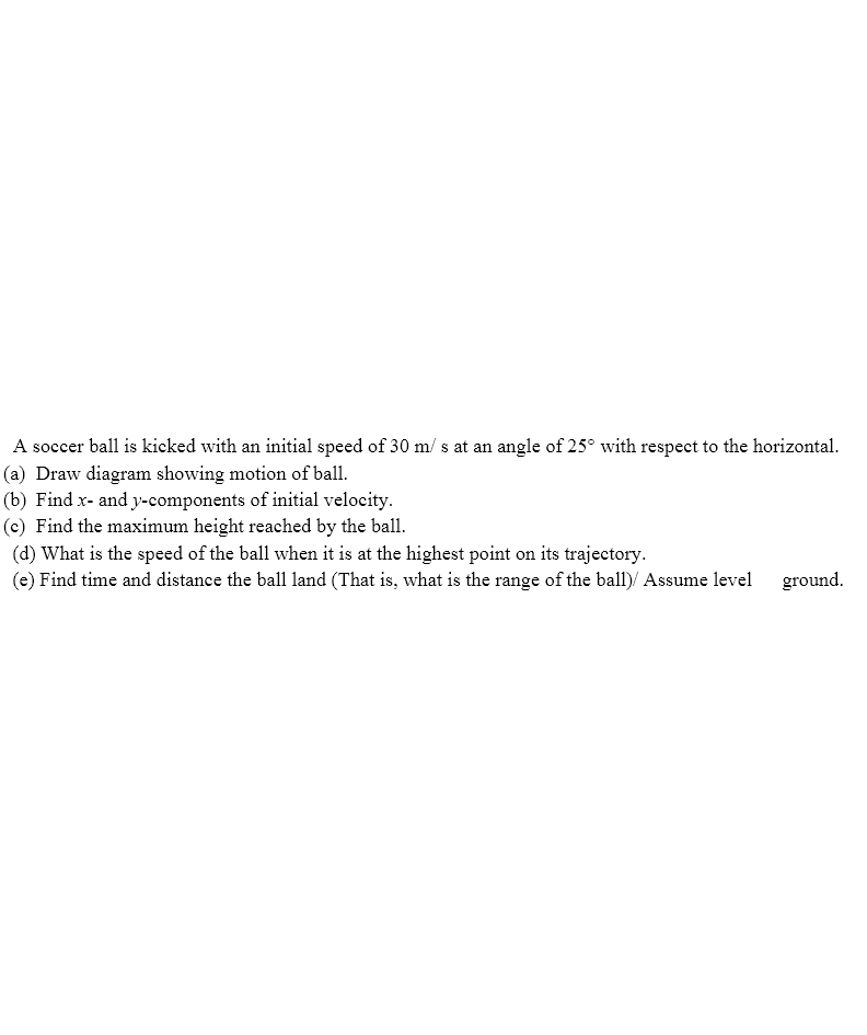 A soccer ball is kicked with an initial speed of 30 m/ s at an angle of 25° with respect to the horizontal.
(a) Draw diagram showing motion of ball.
(b) Find x- and y-components of initial velocity.
(c) Find the maximum height reached by the ball.
(d) What is the speed of the ball when it is at the highest point on its trajectory.
(e) Find time and distance the ball land (That is, what is the range of the ball)/ Assume level
ground.
