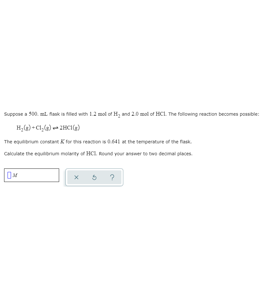 Suppose a 500. mL flask is filled with 1.2 mol of H, and 2.0 mol of HCl. The following reaction becomes possible:
H,(2) + Cl,(g) = 2HCI(g)
The equilibrium constant K for this reaction is 0.641 at the temperature of the flask.
Calculate the equilibrium molarity of HCl. Round your answer to two decimal places.
?
