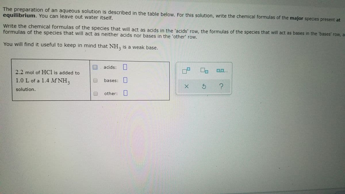 The preparation of an aqueous solution is described in the table below. For this solution, write the chemical formulas of the major species present at
equilibrium. You can leave out water itself.
Write the chemical formulas of the species that will act as acids in the 'acids' row, the formulas of the species that will act as bases in the 'bases' row, ar
formulas of the species that will act as neither acids nor bases in the 'other' row.
You will find it useful to keep in mind that NH, is a weak base.
. acids:
2.2 mol of HCl is added to
bases:
1.0 L of a 1.4 M NH,
solution.
other:
