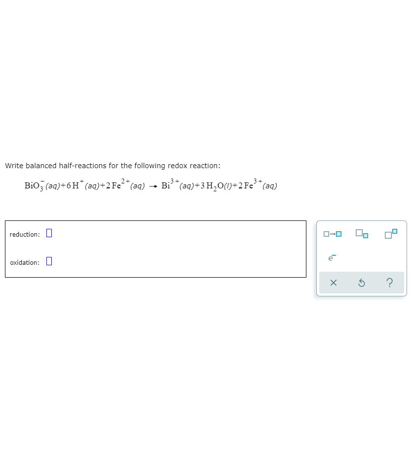 Write balanced half-reactions for the following redox reaction:
3+
Bio, (aq)+6H* (aq)+2F€²*(aq)
Bi"(aq)+3 H,0(1)+2 Fe°"(aq)
reduction: U
O-0
oxidation: O
