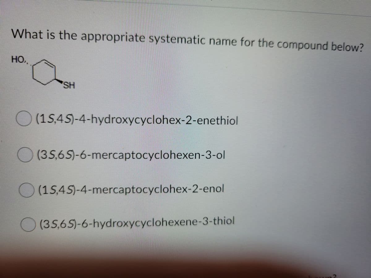 What is the appropriate systematic name for the compound below?
HO.,
SH
) (15,45)-4-hydroxycyclohex-2-enethiol
O (35,65)-6-mercaptocyclohexen-3-ol
)(1S,4S)-4-mercaptocyclohex-2-enol
(3S,65)-6-hydroxycyclohexene-3-thiol
