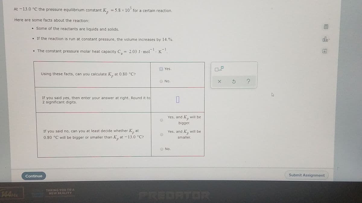 At -13.0 °C the pressure equilibrium constant K, = 5.8 x 10 for a certain reaction.
Here are some facts about the reaction:
• Some of the reactants are liquids and solids.
• If the reaction is run at constant pressure, the volume increases by 14.%.
• The constant pressure molar heat capacity C = 2.03 J· mol. K'.
- 1
%3D
As
Yes.
10
Using these facts, can you calculate K, at 0.80 °C?
d.
No.
If you said yes, then enter your answer at right. Round it to
2 significant digits.
Yes, and K, will be
bigger.
If you said no, can you at least decide whether K¸ at
Yes, and K. will be
0.80 °C will be bigger or smaller than K̟ at –13.0 °C?
smaller.
d.
No.
Continue
Submit Assignment
144H
TAKING YOU TO A
NEW REALITY
et unvmedreabiy
PREDATOR
