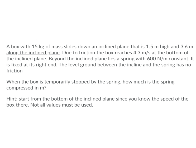 ### Problem Statement

A box with 15 kg of mass slides down an inclined plane that is 1.5 m high and 3.6 m along the inclined plane. Due to friction, the box reaches 4.3 m/s at the bottom of the inclined plane. Beyond the inclined plane lies a spring with a 600 N/m constant. It is fixed at its right end. The level ground between the incline and the spring has no friction.

### Question

When the box is temporarily stopped by the spring, how much is the spring compressed in meters?

**Hint:** Start from the bottom of the inclined plane since you know the speed of the box there. Not all values must be used.

### Explanation

To solve this problem, the concepts of kinetic energy and elastic potential energy will be applied. 

1. **Determine the kinetic energy of the box at the bottom of the incline:**

    The kinetic energy (KE) of the box can be calculated using the formula:
    
    \[
    KE = \frac{1}{2} m v^2
    \]
    
    Where:
    - \( m \) is the mass of the box (15 kg)
    - \( v \) is the velocity of the box at the bottom (4.3 m/s)

    Substituting the values:
    
    \[
    KE = \frac{1}{2} \times 15 \, \text{kg} \times (4.3 \, \text{m/s})^2
    \]
    
    \[
    KE = \frac{1}{2} \times 15 \times 18.49 
    \]
    
    \[
    KE = \frac{1}{2} \times 277.35
    \]
    
    \[
    KE = 138.675 \, \text{J}
    \]
    
2. **Set the kinetic energy equal to the elastic potential energy stored in the spring:**

    The elastic potential energy (PE_spring) stored in a compressed spring can be given by:
    
    \[
    PE_{\text{spring}} = \frac{1}{2} k x^2
    \]
    
    Where:
    - \( k \) is the spring constant (600 N/m)
    - \( x \) is the compression of the spring (to be determined)
    
    Since the box comes to a