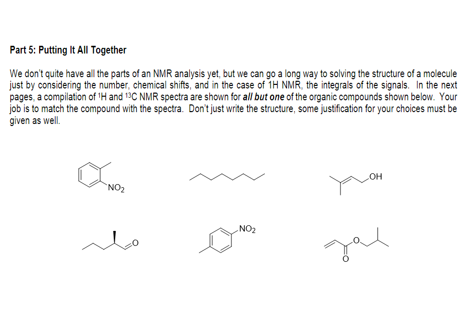 Part 5: Putting It All Together
We don't quite have all the parts of an NMR analysis yet, but we can go a long way to solving the structure of a molecule
just by considering the number, chemical shifts, and in the case of 1H NMR, the integrals of the signals. In the next
pages, a compilation of 'H and 13C NMR spectra are shown for all but one of the organic compounds shown below. Your
job is to match the compound with the spectra. Don't just write the structure, some justification for your choices must be
given as well.
`NO2
HO
NO2
