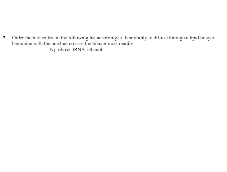 2. Order the molecules on the following list according to their ability to diffuse through a lipid bilayer,
beginning with the one that crosses the bilayer most readily.
N2, ribose, TRNA, ethanol
