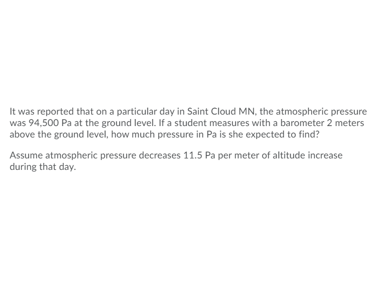 <strong>Understanding Atmospheric Pressure Changes with Altitude</strong>

**Scenario:**
It was reported that on a particular day in Saint Cloud, MN, the atmospheric pressure was 94,500 Pa at the ground level. A student wants to measure the pressure using a barometer at 2 meters above the ground level. To calculate the expected pressure in Pascals (Pa), consider that the atmospheric pressure decreases by 11.5 Pa per meter of altitude increase.

**Question:**
How much pressure in Pa is the student expected to find at 2 meters above ground level?

**Given Data:**
- Ground Level Pressure: 94,500 Pa
- Altitude Difference: 2 meters
- Pressure Decrease Rate: 11.5 Pa/meter

**Calculation:**
1. Calculate the total pressure decrease over 2 meters.
\[ \text{Total Pressure Decrease} = \text{Altitude Difference} \times \text{Pressure Decrease Rate} \]
\[ \text{Total Pressure Decrease} = 2 \, \text{meters} \times 11.5 \, \text{Pa/meter} = 23 \, \text{Pa} \]

2. Subtract the total pressure decrease from the ground level pressure to find the pressure at 2 meters above ground.
\[ \text{Pressure at 2 meters} = \text{Ground Level Pressure} - \text{Total Pressure Decrease} \]
\[ \text{Pressure at 2 meters} = 94,500 \, \text{Pa} - 23 \, \text{Pa} = 94,477 \, \text{Pa} \]

**Expected Pressure:**
The student is expected to find 94,477 Pa at 2 meters above the ground level.