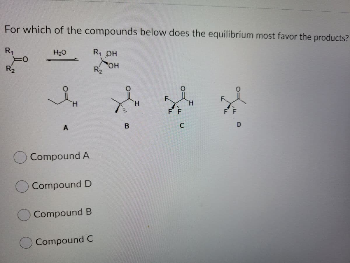 For which of the compounds below does the equilibrium most favor the products?
R1
H2O
R OH
R2
R2
F
H.
H.
H.
FF
F F
C
A
OCompound A
O Compound D
OCompound B
Compound C
