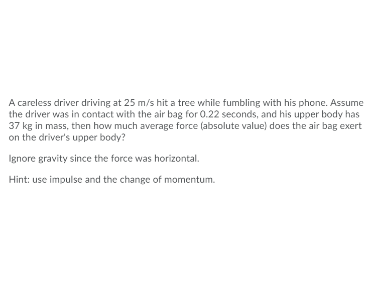 ### Problem Statement

A careless driver driving at 25 m/s hit a tree while fumbling with his phone. Assume the driver was in contact with the airbag for 0.22 seconds, and his upper body has 37 kg in mass. How much average force (absolute value) does the airbag exert on the driver's upper body?

**Ignore gravity since the force was horizontal.**

**Hint:** Use impulse and the change of momentum.

### Solution Approach

To solve the problem, we need to follow these steps:

1. **Determine the initial and final velocities:**
   - Initial velocity (\(v_i\)) = 25 m/s
   - Final velocity (\(v_f\)) = 0 m/s (since the driver comes to a stop)

2. **Calculate the change in momentum (\( \Delta p \)):**
   - The momentum (\( p \)) of an object is given by \( p = m \times v \).
   - Change in momentum (\( \Delta p \)) = \( m \times (v_f - v_i) \).

3. **Use the impulse-momentum theorem:**
   - Impulse ( \( J \) ) = Change in momentum (\( \Delta p \)).
   - Impulse is also given by \( J = F \times t \), where \( F \) is the force and \( t \) is the time interval.

4. **Solve for the average force (\( F \)):**
   - Rearrange the impulse formula to solve for \( F \): \( F \) = \( \frac{\Delta p}{t} \).

Given:
- Initial velocity, \( v_i \) = 25 m/s
- Final velocity, \( v_f \) = 0 m/s
- Mass, \( m \) = 37 kg
- Time, \( t \) = 0.22 seconds

### Detailed Calculation

1. **Change in Momentum**
   \[
   \Delta p = m \times (v_f - v_i) 
   \]
   \[
   \Delta p = 37 \, \text{kg} \times (0 - 25 \, \text{m/s}) 
   \]
   \[
   \Delta p = 37 \, \text{kg} \times -25 \, \text{m/s} 
   \]
   \[
   \