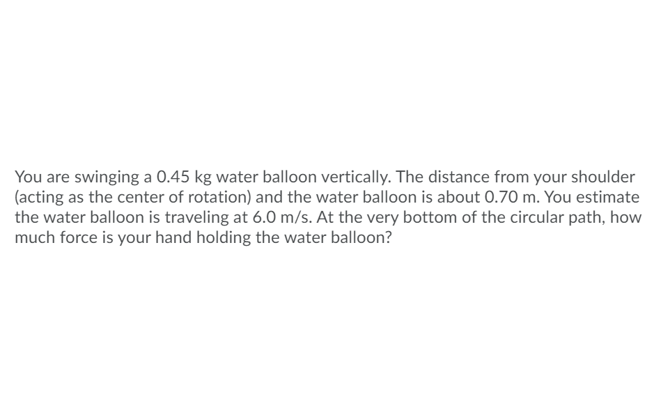 **Physics Problem: Calculating Force on a Swinging Water Balloon**

**Problem Statement:**
You are swinging a 0.45 kg water balloon vertically. The distance from your shoulder (acting as the center of rotation) and the water balloon is about 0.70 m. You estimate the water balloon is traveling at 6.0 m/s. At the very bottom of the circular path, how much force is your hand holding the water balloon?

**Explanation:**
This problem involves concepts of circular motion, specifically calculating the centripetal force acting on an object in vertical motion. 

**Steps to Solve the Problem:**
1. **Identify the Given Data:**
   - Mass of the water balloon (m): 0.45 kg
   - Radius of the circular path (r): 0.70 m
   - Speed of the water balloon (v): 6.0 m/s

2. **Calculate Centripetal Force:**
   The centripetal force (\( F_c \)) required to keep an object moving in a circle is given by:
   \[
   F_c = \frac{m \cdot v^2}{r}
   \]

3. **Calculate Gravitational Force:**
   The gravitational force (\( F_g \)) acting on the water balloon is given by:
   \[
   F_g = m \cdot g
   \]
   where \( g \) is the acceleration due to gravity (approximately 9.8 m/s\(^2\)).

4. **Determine the Total Force:**
   At the very bottom of the circular path, the total force (\( F_t \)) your hand must exert is the sum of the centripetal force and the gravitational force:
   \[
   F_t = F_c + F_g
   \]

**Detailed Calculations:**
1. **Centripetal Force:**
   \[
   F_c = \frac{0.45 \times (6.0)^2}{0.70} = \frac{0.45 \times 36}{0.70} = \frac{16.2}{0.70} \approx 23.14 \, \text{N}
   \]

2. **Gravitational Force:**
   \[
   F_g = 0.45 \times 9.8 \approx 4.41 \, \text{