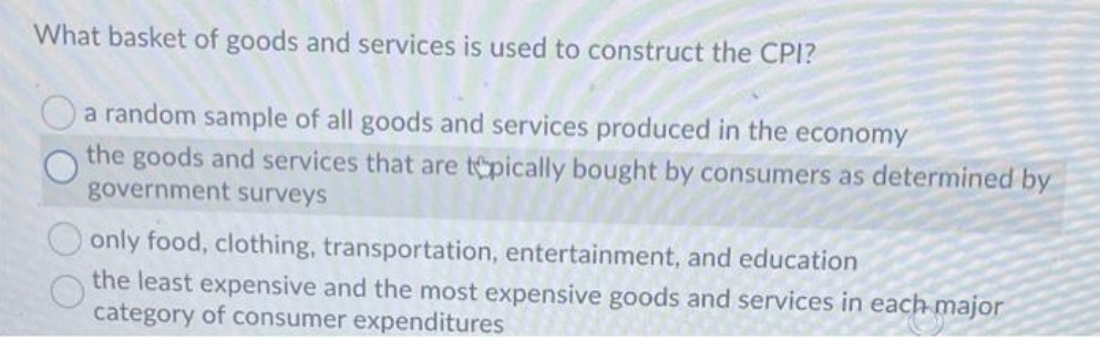 What basket of goods and services is used to construct the CPI?
Oa random sample of all goods and services produced in the economy
the goods and services that are tpically bought by consumers as determined by
government surveys
only food, clothing, transportation, entertainment, and education
the least expensive and the most expensive goods and services in each major
category of consumer expenditures
