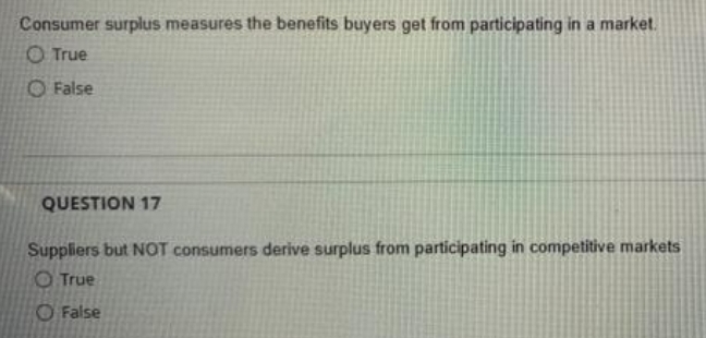 Consumer surplus measures the benefits buyers get from participating in a market.
O True
O False
QUESTION 17
Suppliers but NOT consumers derive surplus from participating in competitive markets
O True
O False
