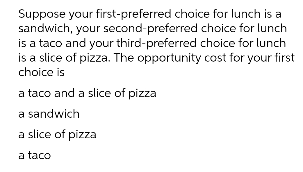 Suppose your first-preferred choice for lunch is a
sandwich, your second-preferred choice for lunch
is a taco and your third-preferred choice for lunch
is a slice of pizza. The opportunity cost for your first
choice is
a taco and a slice of pizza
a sandwich
a slice of pizza
a taco
