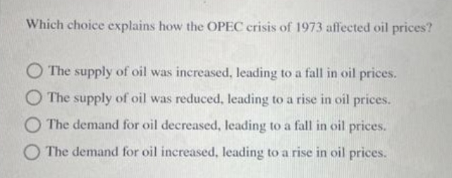 Which choice explains how the OPEC crisis of 1973 affected oil prices?
The supply of oil was increased, leading to a fall in oil prices.
O The supply of oil was reduced, leading to a rise in oil prices.
The demand for oil decreased, leading to a fall in oil prices.
The demand for oil increased, leading to a rise in oil prices.
