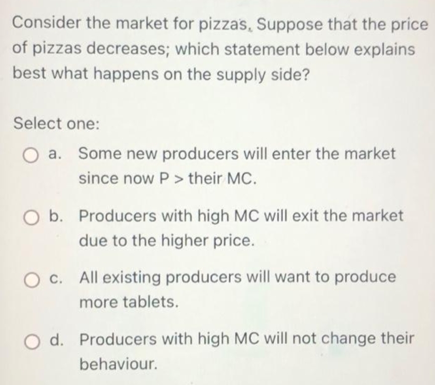 Consider the market for pizzas, Suppose that the price
of pizzas decreases; which statement below explains
best what happens on the supply side?
Select one:
a. Some new producers will enter the market
since now P> their MC.
O b. Producers with high MC will exit the market
due to the higher price.
c. All existing producers will want to produce
more tablets.
O d. Producers with high MC will not change their
behaviour.
