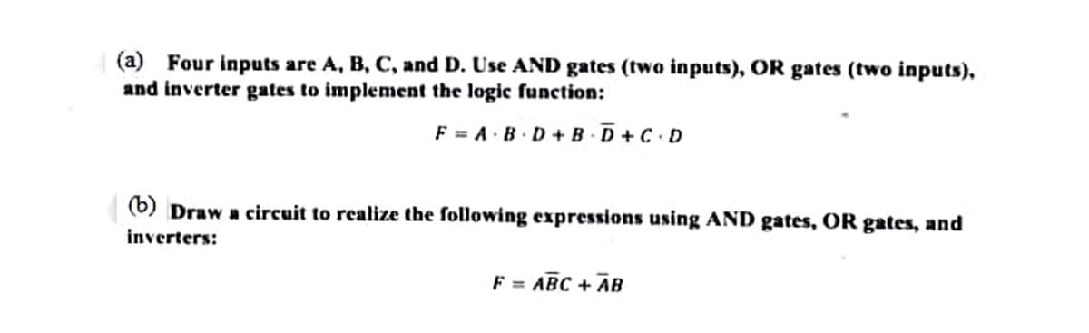 (a) Four inputs are A, B, C, and D. Use AND gates (two inputs), OR gates (two inputs),
and inverter gates to implement the logic function:
F = A·B ·D+BD + C.D
(b) Draw a circuit to realize the following expressions using AND gates, OR gates, and
inverters:
F = ABC + AB