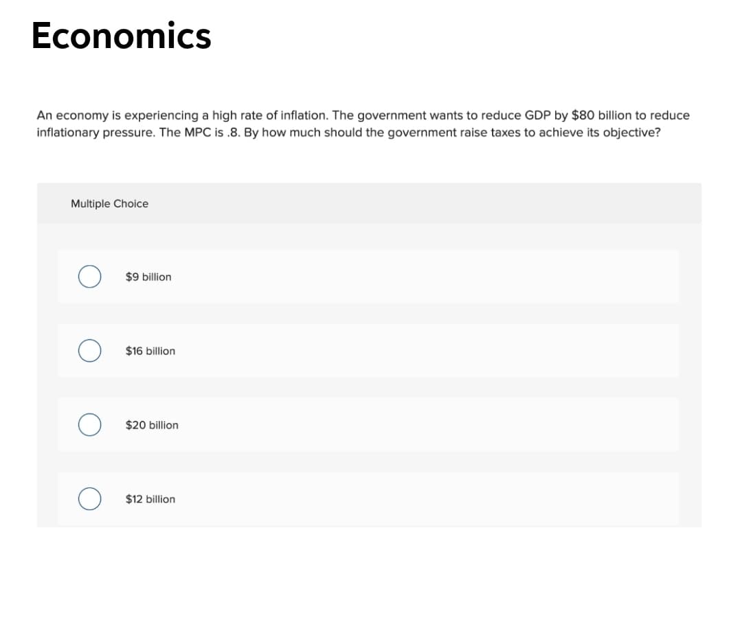 Economics
An economy is experiencing a high rate of inflation. The government wants to reduce GDP by $80 billion to reduce
inflationary pressure. The MPC is .8. By how much should the government raise taxes to achieve its objective?
Multiple Choice
$9 billion
$16 billion
$20 billion
$12 billion
