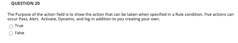 QUESTION 20
The Purpose of the action field is to show the action that can be taken when specified in a Rule condition. Five actions can
occur Pass, Alert, Activate, Dynamic, and log in addition to you creating your own.
True
False
