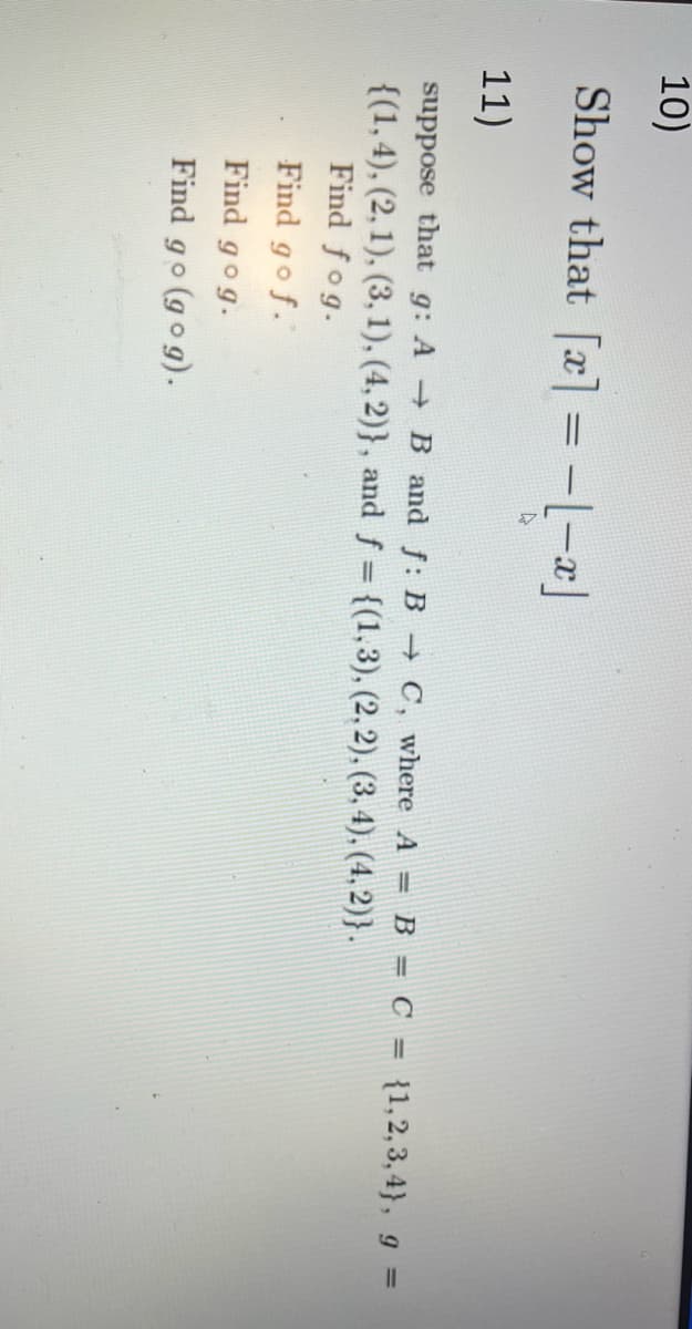 **Problem 10:**

Show that \(\lfloor x \rfloor = -\lceil -x \rceil\).

**Problem 11:**

Suppose that \(g: A \to B\) and \(f: B \to C\), where \(A = B = C = \{1, 2, 3, 4\}\), \(g = \{(1, 4), (2, 1), (3, 1), (4, 2)\}\), and \(f = \{(1, 3), (2, 2), (3, 4), (4, 2)\}\).

1. Find \(f \circ g\).
2. Find \(g \circ f\).
3. Find \(g \circ (g \circ g)\).