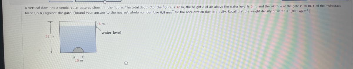 A vertical dam has a semicircular gate as shown in the figure. The total depth d of the figure is 32 m, the height h of air above the water level is 6 m, and the width w of the gate is 10 m. Find the hydrostatic
force (in N) against the gate. (Round your answer to the nearest whole number. Use 9.8 m/s2 for the acceleration due to gravity. Recall that the weight density of water is 1,000 kg/m³.)
32 m
10 m
6 m
water level
Ⓡ