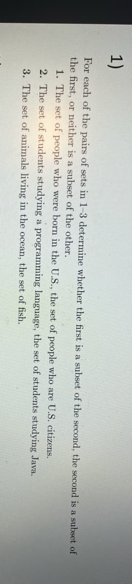 1)
For each of the pairs of sets in 1-3 determine whether the first is a subset of the second, the second is a subset of
the first, or neither is a subset of the other.
1. The set of people who were born in the U.S., the set of people who are U.S. citizens.
2. The set of students studying a programming language, the set of students studying Java.
3. The set of animals living in the ocean, the set of fish.