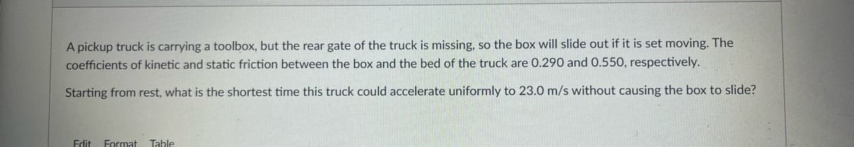 A pickup truck is carrying a toolbox, but the rear gate of the truck is missing, so the box will slide out if it is set moving. The
coefficients of kinetic and static friction between the box and the bed of the truck are 0.290 and 0.550, respectively.
Starting from rest, what is the shortest time this truck could accelerate uniformly to 23.0 m/s without causing the box to slide?
Edit Format Table