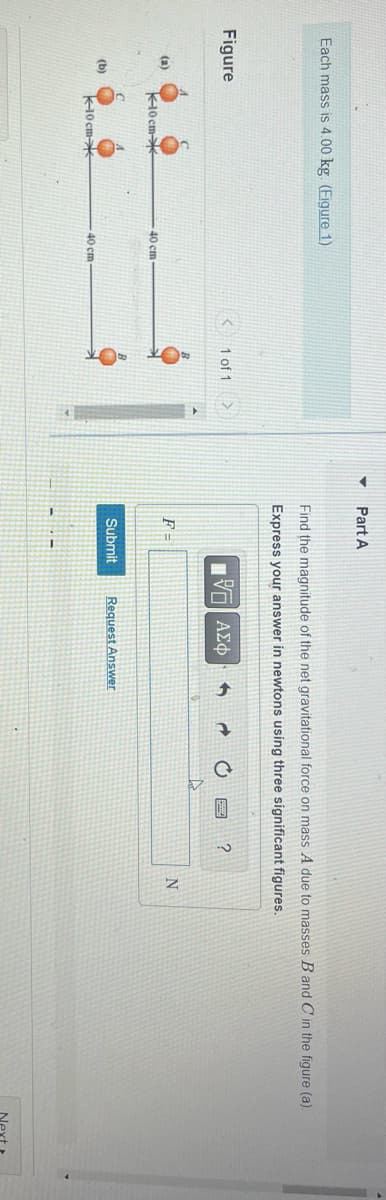 Each mass is 4.00 kg. (Figure 1)
Figure
(a)
(b)
10 cm
10 cm
0*
40 cm
40 cm
1 of 1
Va
▼
Part A
Find the magnitude of the net gravitational force on mass A due to masses B and C in the figure (a).
Express your answer in newtons using three significant figures.
IVE ΑΣΦ
F =
Submit
Request Answer
A
?
N
Next