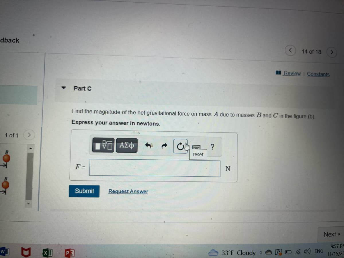 dback
1 of 1
W
D
XI
Part C
F =
Find the magnitude of the net gravitational force on mass A due to masses B and C in the figure (b).
Express your answer in newtons.
[5] ΑΣΦ
Submit
Request Answer
reset
?
N
33°F Cloudy
14 of 18
1
Review | Constants
(4) ENG
>
Next ▸
9:57 PM
11/15/20