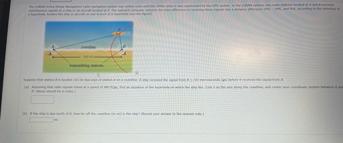The LORAN (LOng RAnge Navigation) radio navigation system was widely used until the 1990s when it was superseded by the GPS system. In the LORAN system, two radio stations located at A and B transmit
simultaneous signals to a ship or an aircraft located at P. The onboard computer converts the time difference in receiving these signals into a distance difference |PA|-|PBI, and this, according to the definition of
a hyperbola, locates the ship or aircraft on one branch of a hyperbola (see the figure).
coastline
360 ml
transmitting stations
Suppose that station B is located 360 mi due east of station A on a coastline. A ship received the signal from B 1,100 microseconds (us) before it received the signal from A.
(a) Assuming that radio signals travel at a speed of 980 ft/us, find an equation of the hyperbola on which the ship lies. (Use x as the axis along the coastline, and center your coordinate system between A and
B. Values should be in miles.)
(b) If the ship is due north of B, how far off the coastline (in mi) is the ship? (Round your answer to the nearest mile.)
mi
