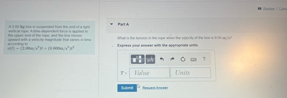 A 3.00 kg box is suspended from the end of a light
vertical rope. A time-dependent force is applied to
the upper end of the rope, and the box moves
upward with a velocity magnitude that varies in time
according to
v(t) = (2.00m/s²)t + (0.600m/s³)t²
▼
Part A
What is the tension in the rope when the velocity of the box is 9.00 m/s?
Express your answer with the appropriate units.
T=
O
μA
Value
Submit Request Answer
Units
?
Review | Cons