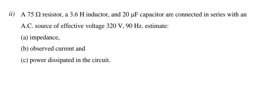 ii) A 75 Q resistor, a 3.6 H inductor, and 20 µF capacitor are connected in series with an
A.C. source of effective voltage 320 V, 90 Hz. estimate:
(a) impedance,
(b) observed current and
(c) power dissipated in the circuit.
