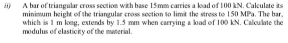 ii)
A bar of triangular cross section with base 15mm carries a load of 100 kN. Calculate its
minimum height of the triangular cross section to limit the stress to 150 MPa. The bar,
which is 1 m long, extends by 1.5 mm when carrying a load of 100 kN. Calculate the
modulus of elasticity of the material.
