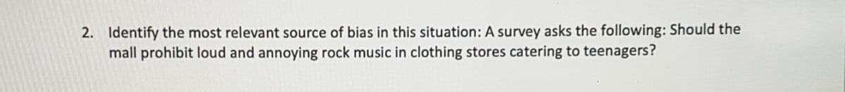 2. Identify the most relevant source of bias in this situation: A survey asks the following: Should the
mall prohibit loud and annoying rock music in clothing stores catering to teenagers?
