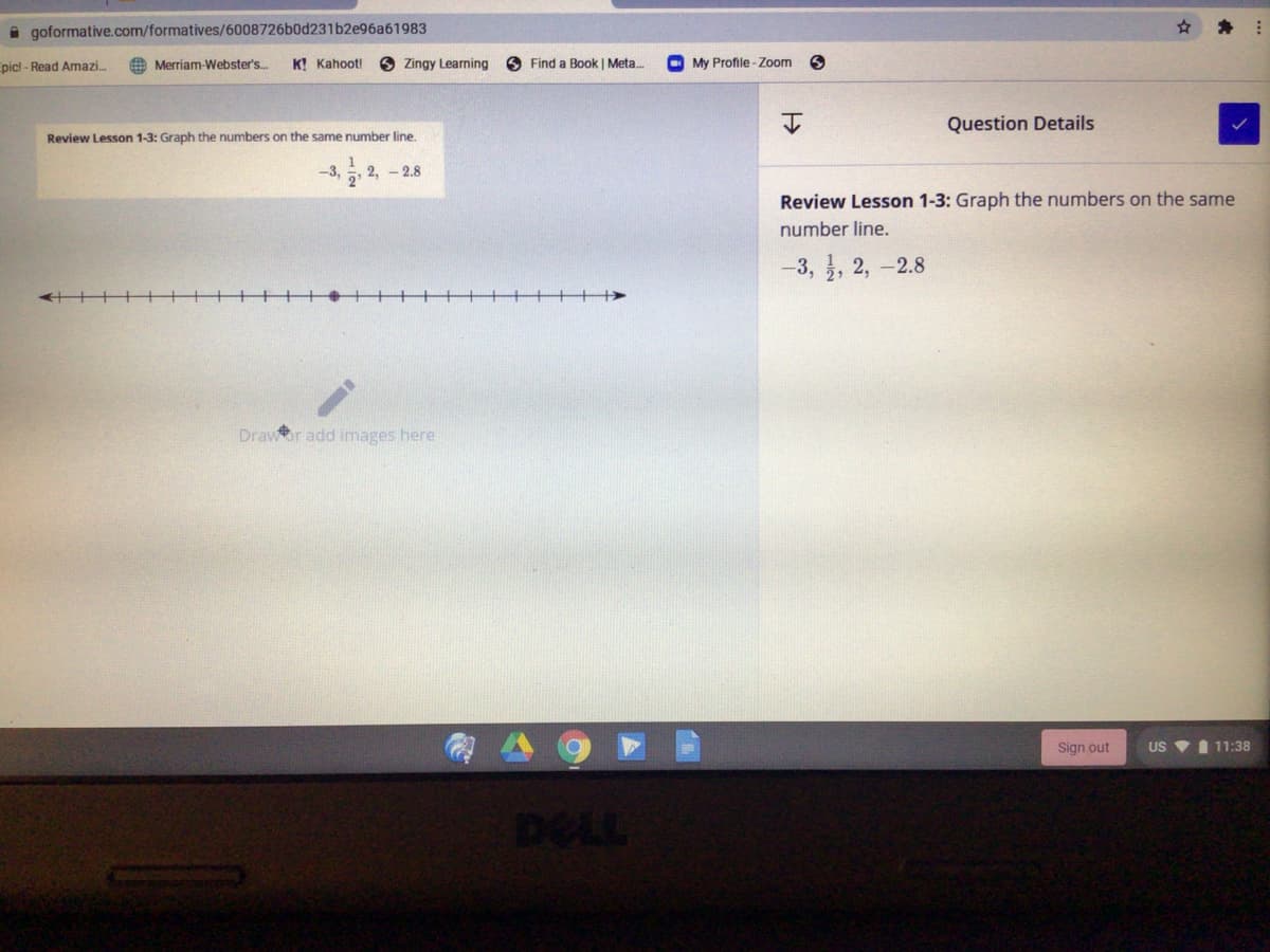 A goformative.com/formatives/6008726b0d231b2e96a61983
picl - Read Amazi.
O Merriam-Webster's.
K! Kahoot!
6 Zingy Learning
O Find a Book | Meta.
O My Profile- Zoom
Question Details
Review Lesson 1-3: Graph the numbers on the same number line.
-3,
2, - 2.8
Review Lesson 1-3: Graph the numbers on the same
number line.
-3, , 2, -2.8
Drawor add images here
Sign out
US VI 11:38
DELL
