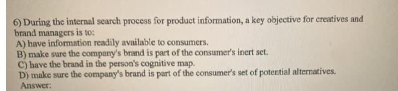 6) During the internal search process for product information, a key objective for creatives and
brand managers is to:
A) have information readily available to consumers.
B) make sure the company's brand is part of the consumer's inert set.
C) have the brand in the person's cognitive map.
D) make sure the company's brand is part of the consumer's set of potential alternatives.
Answer:
