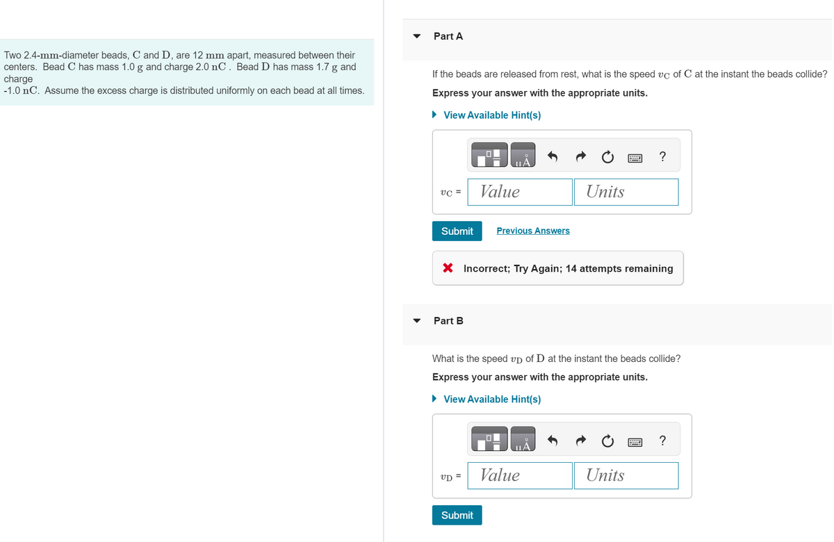 Two 2.4-mm-diameter beads, C and D, are 12 mm apart, measured between their
centers. Bead C has mass 1.0 g and charge 2.0 nC. Bead D has mass 1.7 g and
charge
-1.0 nC. Assume the excess charge is distributed uniformly on each bead at all times.
Part A
If the beads are released from rest, what is the speed vc of C at the instant the beads collide?
Express your answer with the appropriate units.
► View Available Hint(s)
VC =
Submit
Part B
ΠΑ
VD =
Value
Submit
Previous Answers
X Incorrect; Try Again; 14 attempts remaining
What is the speed up of D at the instant the beads collide?
Express your answer with the appropriate units.
► View Available Hint(s)
Units
Value
A
?
Units
?