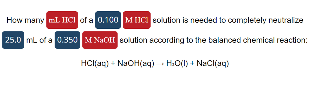 How many mL HCl of a 0.100 M HCl solution is needed to completely neutralize
25.0 mL of a 0.350 M NaOH solution according to the balanced chemical reaction:
HCl(aq) + NaOH(aq) → H₂O(l) + NaCl(aq)