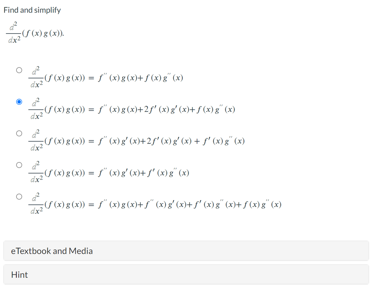 Find and simplify
5(ƒ (x) g(x)).
dx²
dx²
Hint
(ƒ (x) g(x))
=
ƒ'' (x) g(x)+ ƒ (x) g″ (x)
d²
−(ƒ (x) g(x)) = ƒ” (x)g (x)+2ƒ' (x) g′ (x)+ ƒ (x) g″ (x)
dx²
-(f(x) g(x)) = ƒ” (x) g′ (x)+2ƒ' (x) g'(x) + f'(x) g" (x)
eTextbook and Media
(f(x) g(x)) = f'(x) g' (x)+ f' (x) g" (x)
dx²
d²
Ƒ(ƒ (x) g(x)) = ƒ' (x) g(x)+ ƒ'' (x) g′ (x)+ ƒ' (x) g″ (x)+ ƒ (x) g″ (x)
dx²