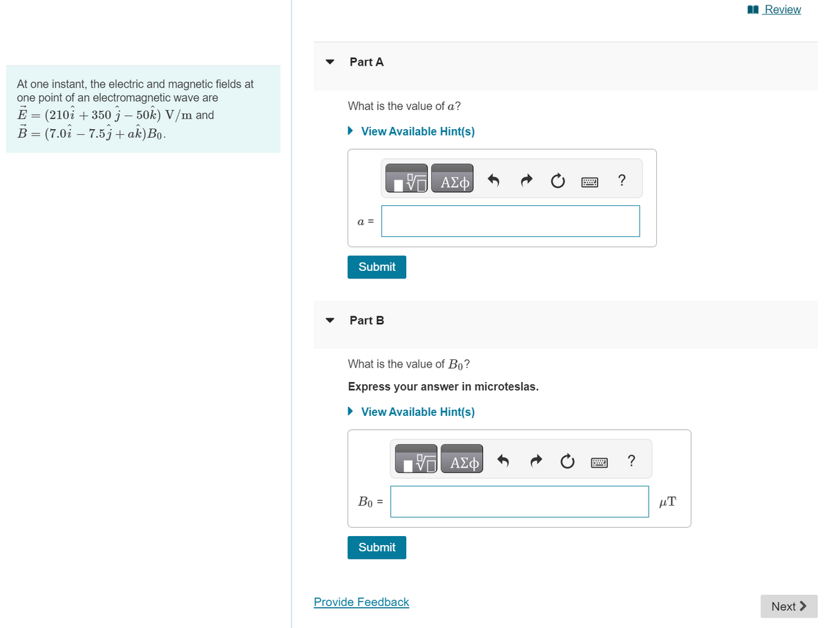 At one instant, the electric and magnetic fields at
one point of an electromagnetic wave are
− (210î + 350 j – 50k) V/m and
=
B = (7.01 - 7.5j + ak) Bo.
Part A
What is the value of a?
► View Available Hint(s)
a =
Submit
Part B
What is the value of Bo?
Express your answer in microteslas.
► View Available Hint(s)
Bo =
VE ΑΣΦ
Submit
Provide Feedback
ΑΣΦ
?
?
μT
Review
Next >