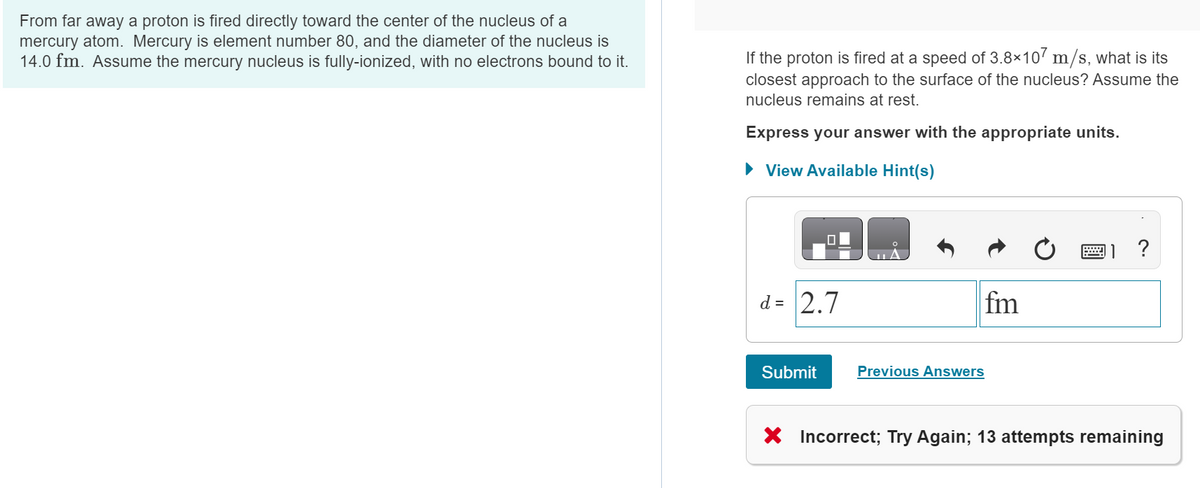 From far away a proton is fired directly toward the center of the nucleus of a
mercury atom. Mercury is element number 80, and the diameter of the nucleus is
14.0 fm. Assume the mercury nucleus is fully-ionized, with no electrons bound to it.
If the proton is fired at a speed of 3.8×107 m/s, what is its
closest approach to the surface of the nucleus? Assume the
nucleus remains at rest.
Express your answer with the appropriate units.
► View Available Hint(s)
0
d = 2.7
Submit
A
fm
Previous Answers
?
X Incorrect; Try Again; 13 attempts remaining