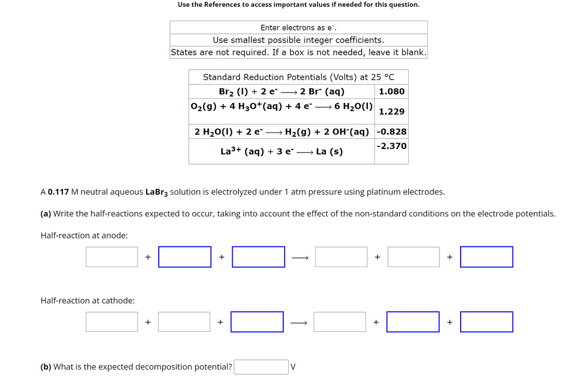 Half-reaction at anode:
Half-reaction at cathode:
+
Use the References to access important values if needed for this question.
+
Enter electrons as e.
Use smallest possible integer coefficients.
States are not required. If a box is not needed, leave it blank.
Standard Reduction Potentials (Volts) at 25 °C
1.080
Br₂ (1) + 2 e¯ →→→ 2 Br¨ (aq)
O₂(g) + 4 H3O+(aq) + 4 e¯
A 0.117 M neutral aqueous LaBr3 solution is electrolyzed under 1 atm pressure using platinum electrodes.
(a) Write the half-reactions expected to occur, taking into account the effect of the non-standard conditions on the electrode potentials.
2 H₂O(1) + 2 e¨ ·
H₂(g) + 2 OH-(aq) -0.828
La³+ (aq) + 3 e¯ →→→→La (s)
-2.370
+
6 H₂O(1)
+
(b) What is the expected decomposition potential?
1.229
+
+
+
+