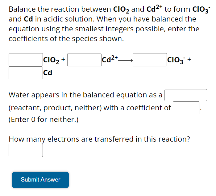 Balance the reaction between CIO₂ and Cd²+ to form CIO3™
and Cd in acidic solution. When you have balanced the
equation using the smallest integers possible, enter the
coefficients of the species shown.
Cd2+
CIO₂ +
Cd
CIO3+
Water appears in the balanced equation as a
(reactant, product, neither) with a coefficient of
(Enter 0 for neither.)
How many electrons are transferred in this reaction?
Submit Answer