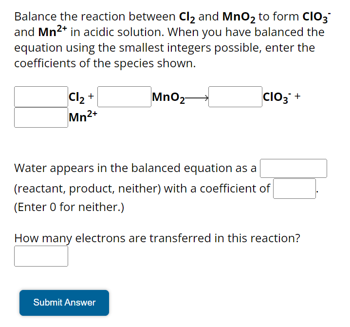 Balance the reaction between Cl₂ and MnO₂ to form CIO3
and Mn²+ in acidic solution. When you have balanced the
equation using the smallest integers possible, enter the
coefficients of the species shown.
MnO2-
Cl₂ +
Mn2+
CIO3+
Water appears in the balanced equation as a
(reactant, product, neither) with a coefficient of
(Enter 0 for neither.)
How many electrons are transferred in this reaction?
Submit Answer