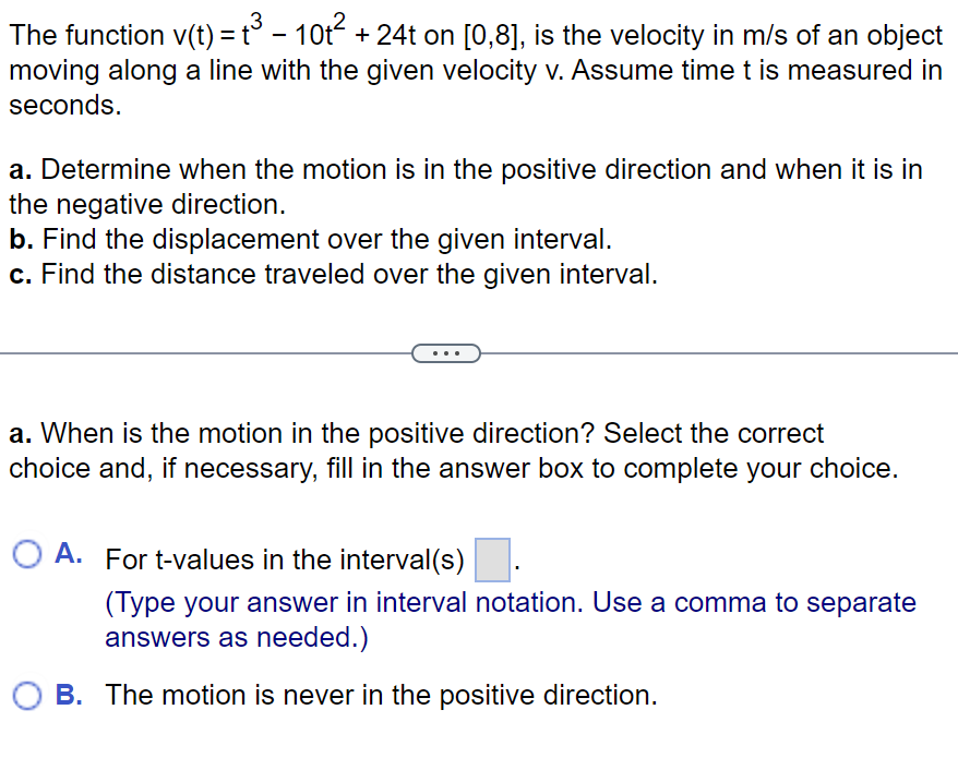 3
The function v(t) = t³ - 10t² + 24t on [0,8], is the velocity in m/s of an object
moving along a line with the given velocity v. Assume time t is measured in
seconds.
a. Determine when the motion is in the positive direction and when it is in
the negative direction.
b. Find the displacement over the given interval.
c. Find the distance traveled over the given interval.
a. When is the motion in the positive direction? Select the correct
choice and, if necessary, fill in the answer box to complete your choice.
O A. For t-values in the interval(s).
(Type your answer in interval notation. Use a comma to separate
answers as needed.)
OB. The motion is never in the positive direction.