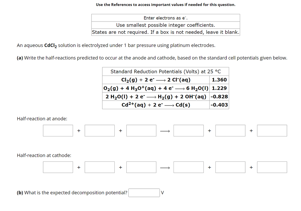 Half-reaction at anode:
Use the References to access important values if needed for this question.
An aqueous CdCl₂ solution is electrolyzed under 1 bar pressure using platinum electrodes.
(a) Write the half-reactions predicted to occur at the anode and cathode, based on the standard cell potentials given below.
Standard Reduction Potentials (Volts) at 25 °C
2 Cl-(aq)
1.360
Cl₂(g) + 2 e-
O₂(g) + 4 H3O+(aq) + 4 e¯ →→→ 6 H₂O(l) 1.229
2 H₂O(1) + 2 e¯ →→ H₂(g) + 2 OH-(aq)
Cd²+(aq) + 2 e² →→ Cd(s)
-0.828
-0.403
Half-reaction at cathode:
Enter electrons as e.
Use smallest possible integer coefficients.
States are not required. If a box is not needed, leave it blank.
+
(b) What is the expected decomposition potential?
V
+
+
+
+