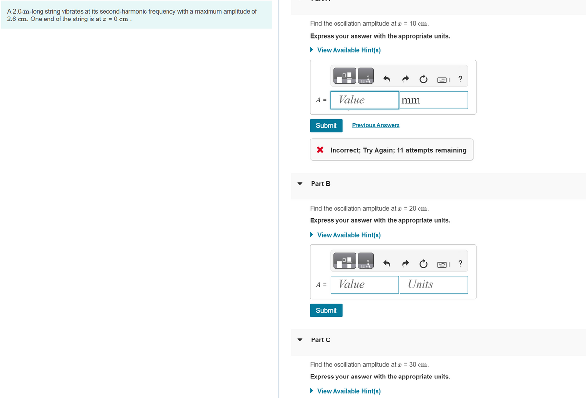 A 2.0-m-long string vibrates at its second-harmonic frequency with a maximum amplitude of
2.6 cm. One end of the string is at x = 0 cm .
▼
Find the oscillation amplitude at x = 10 cm.
Express your answer with the appropriate units.
► View Available Hint(s)
A =
Submit
Part B
A =
UA
X Incorrect; Try Again; 11 attempts remaining
Submit
Value
Part C
Previous Answers
Find the oscillation amplitude at x = 20 cm.
Express your answer with the appropriate units.
► View Available Hint(s)
mm
uA
Value
Units
Find the oscillation amplitude at x = 30 cm.
Express your answer with the appropriate units.
► View Available Hint(s)
?