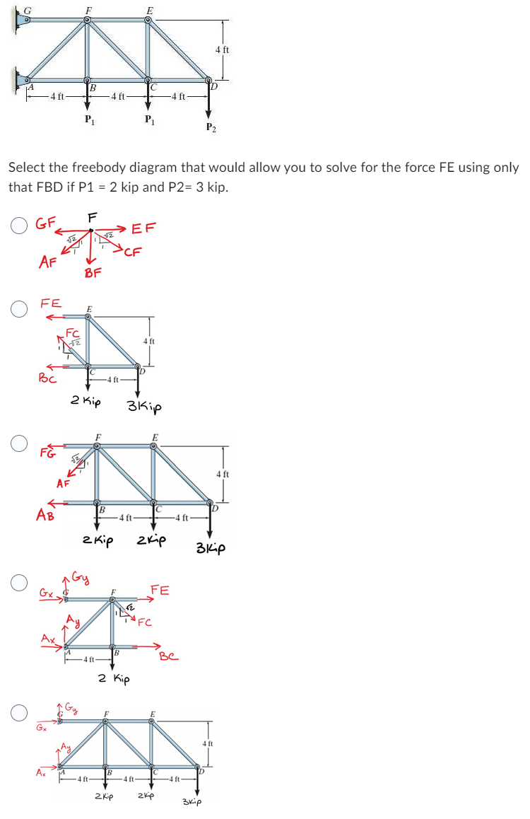 G
-4 ft-
AF
FE
Вс
AB
Gx
Ax
FC
AF
B
Select the freebody diagram that would allow you to solve for the force FE using only
that FBD if P1 = 2 kip and P2= 3 kip.
GF
P₁
Ay
F
BF
E
2 Kip
2 кір
4 ft-
B
4 ft-
4 ft-
>CF
ft
B
B
2 kip
-4 ft-
2 Кір
E
EF
P₁
3Kip
4 ft-
4 ft
E
2 кір
52
TFC
-4 ft-
FE
zkip
-4 ft
Be
4 ft-
экір
4 ft
ID
P₂
D
экір
4 ft
4 ft
in