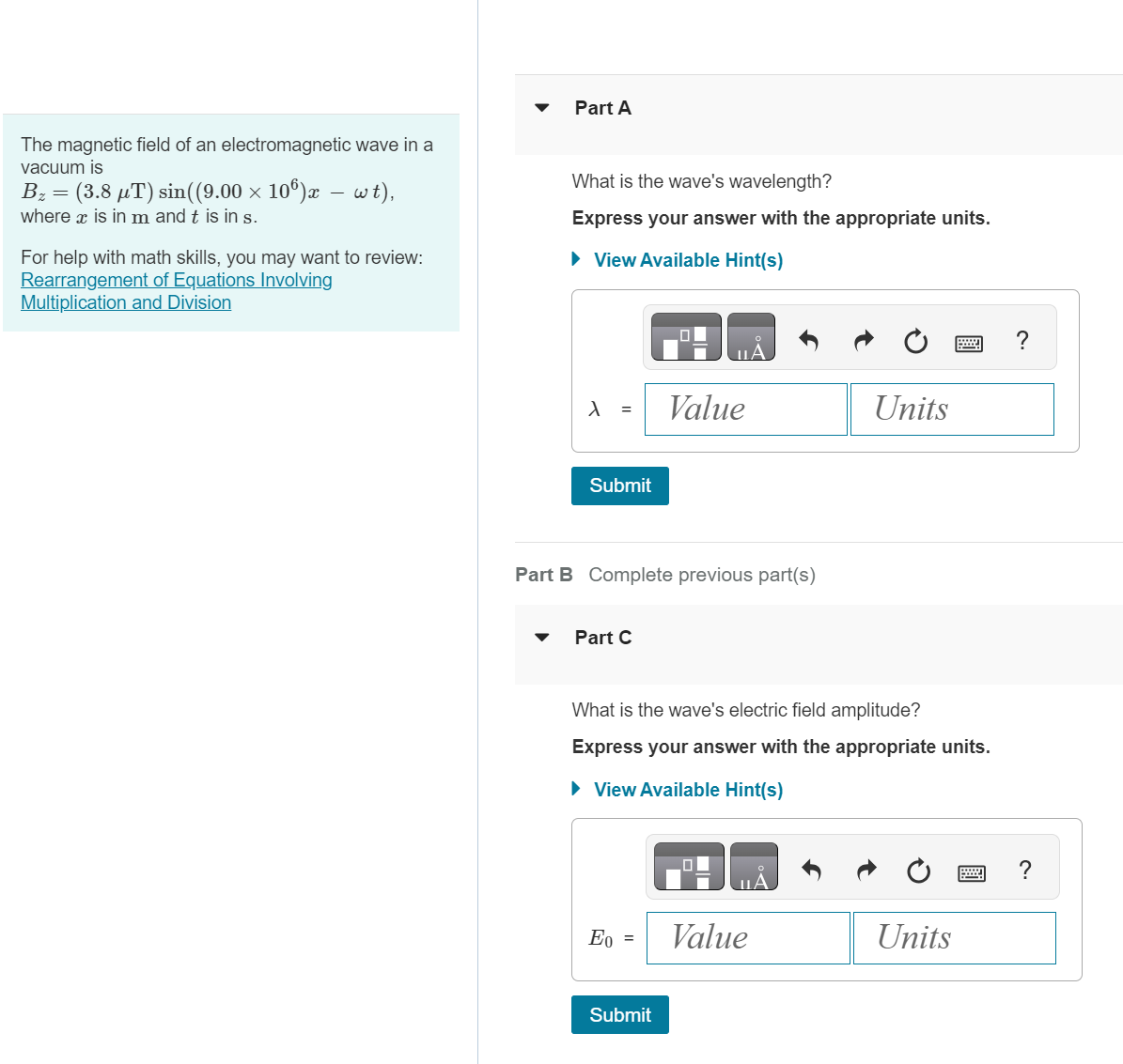 The magnetic field of an electromagnetic wave in a
vacuum is
B₂ = (3.8 „T) sin((9.00 × 10)æ — wt),
where x is in m and t is in s.
For help with math skills, you may want to review:
Rearrangement of Equations Involving
Multiplication and Division
Part A
What is the wave's wavelength?
Express your answer with the appropriate units.
► View Available Hint(s)
λ =
Submit
Part B Complete previous part(s)
Part C
Value
Eo =
What is the wave's electric field amplitude?
Express your answer with the appropriate units.
► View Available Hint(s)
Submit
Units
Value
Units