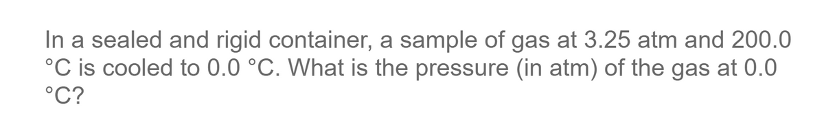 In a sealed and rigid container, a sample of gas at 3.25 atm and 200.0
°C is cooled to 0.0 °C. What is the pressure (in atm) of the gas at 0.0
°C?