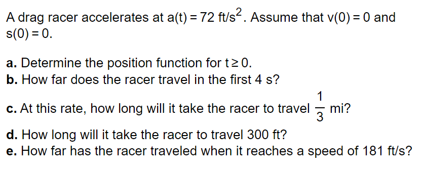 A drag racer accelerates at a(t) = 72 ft/s². Assume that v(0) = 0 and
s(0) = 0.
a. Determine the position function for t≥ 0.
b. How far does the racer travel in the first 4 s?
1
c. At this rate, how long will it take the racer to travel mi?
3
d. How long will it take the racer to travel 300 ft?
e. How far has the racer traveled when it reaches a speed of 181 ft/s?