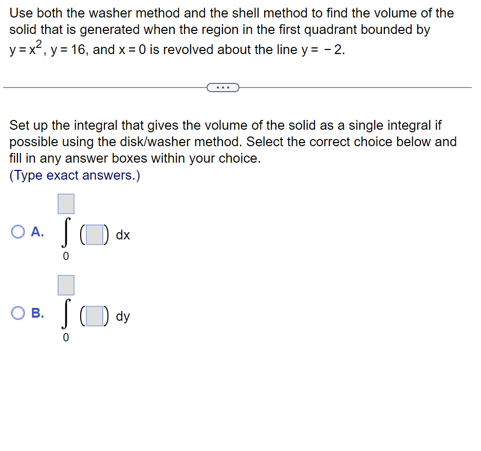 Use both the washer method and the shell method to find the volume of the
solid that is generated when the region in the first quadrant bounded by
y = x², y = 16, and x = 0 is revolved about the line y = -2.
Set up the integral that gives the volume of the solid as a single integral if
possible using the disk/washer method. Select the correct choice below and
fill in any answer boxes within your choice.
(Type exact answers.)
O A.
O B.
S
0
S
0
dx
dy